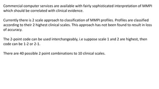 Commercial computer services are available with fairly sophisticated interpretation of MMPI
which should be correlated with clinical evidence.
Currently there is 2 scale approach to classification of MMPI profiles. Profiles are classified
according to their 2 highest clinical scales. This approach has not been found to result in loss
of accuracy.
The 2-point code can be used interchangeably, i.e suppose scale 1 and 2 are highest, then
code can be 1-2 or 2-1.
There are 40 possible 2 point combinations to 10 clinical scales.
 