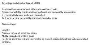 Advantage and disadvantage of MMPI
Its atheoritical, no personality theory is associated to it.
Presence of validity test in addition to clinical and personality information.
It is most widely used and most researched
Best for assessing personality and confirming diagnosis.
Disadvantages
Lengthy
Personal nature of some questions
Ability to read and write is must
Has to be administered and interpreted by trained personnel and has to be correlated
clinically.
 