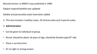 Revised version i.e MMPI 2 was published in 1989.
Subject respond booklet was updated
Validity and personality scales have been added
 This test includes 3 validity scales, 10 clinical scales and 4 special scales.
 Administration
• Can be given to individual or group
• Person should be above 16 years of age, should be literate (upto 8th std)
• There is no time limit
• Or no right or wrong answer
 