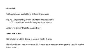 Materials
566 questions, available in different language
e.g. Q 1 : I generally prefer to attend movies alone.
Q2 : I consider myself a very nervous person
Answer is either true/false/can’t say
VALIDITY SCALE
It includes omitted items, L-scale, F-scale, K-scale
If omitted items are more than 30. i.e can’t say answers then profile should not be
interpreted
 