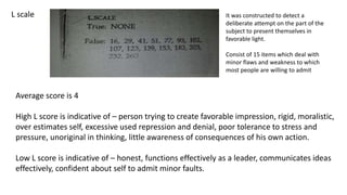 L scale
Average score is 4
High L score is indicative of – person trying to create favorable impression, rigid, moralistic,
over estimates self, excessive used repression and denial, poor tolerance to stress and
pressure, unoriginal in thinking, little awareness of consequences of his own action.
Low L score is indicative of – honest, functions effectively as a leader, communicates ideas
effectively, confident about self to admit minor faults.
It was constructed to detect a
deliberate attempt on the part of the
subject to present themselves in
favorable light.
Consist of 15 items which deal with
minor flaws and weakness to which
most people are willing to admit
 