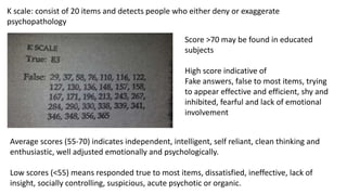 K scale: consist of 20 items and detects people who either deny or exaggerate
psychopathology
Score >70 may be found in educated
subjects
High score indicative of
Fake answers, false to most items, trying
to appear effective and efficient, shy and
inhibited, fearful and lack of emotional
involvement
Average scores (55-70) indicates independent, intelligent, self reliant, clean thinking and
enthusiastic, well adjusted emotionally and psychologically.
Low scores (<55) means responded true to most items, dissatisfied, ineffective, lack of
insight, socially controlling, suspicious, acute psychotic or organic.
 