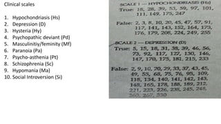 Clinical scales
1. Hypochondriasis (Hs)
2. Depression (D)
3. Hysteria (Hy)
4. Psychopathic deviant (Pd)
5. Masculinitiy/feminity (Mf)
6. Paranoia (Pa)
7. Psycho-asthenia (Pt)
8. Schizophrenia (Sc)
9. Hypomania (Ma)
10. Social Introversion (Si)
 