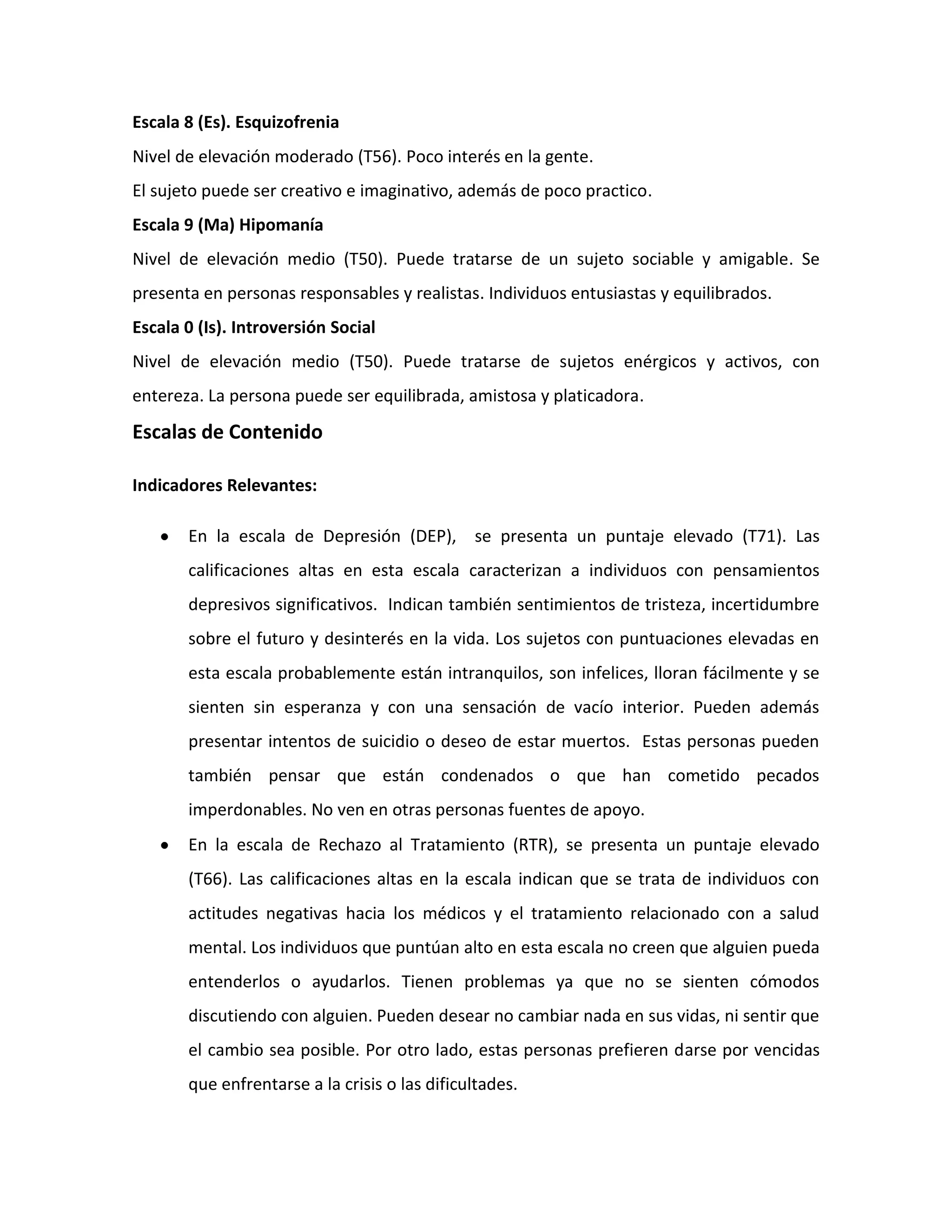 Escala 8 (Es). Esquizofrenia
Nivel de elevación moderado (T56). Poco interés en la gente.
El sujeto puede ser creativo e imaginativo, además de poco practico.
Escala 9 (Ma) Hipomanía
Nivel de elevación medio (T50). Puede tratarse de un sujeto sociable y amigable. Se
presenta en personas responsables y realistas. Individuos entusiastas y equilibrados.
Escala 0 (Is). Introversión Social
Nivel de elevación medio (T50). Puede tratarse de sujetos enérgicos y activos, con
entereza. La persona puede ser equilibrada, amistosa y platicadora.
Escalas de Contenido

Indicadores Relevantes:

       En la escala de Depresión (DEP), se presenta un puntaje elevado (T71). Las
       calificaciones altas en esta escala caracterizan a individuos con pensamientos
       depresivos significativos. Indican también sentimientos de tristeza, incertidumbre
       sobre el futuro y desinterés en la vida. Los sujetos con puntuaciones elevadas en
       esta escala probablemente están intranquilos, son infelices, lloran fácilmente y se
       sienten sin esperanza y con una sensación de vacío interior. Pueden además
       presentar intentos de suicidio o deseo de estar muertos. Estas personas pueden
       también pensar que están condenados o que han cometido pecados
       imperdonables. No ven en otras personas fuentes de apoyo.
       En la escala de Rechazo al Tratamiento (RTR), se presenta un puntaje elevado
       (T66). Las calificaciones altas en la escala indican que se trata de individuos con
       actitudes negativas hacia los médicos y el tratamiento relacionado con a salud
       mental. Los individuos que puntúan alto en esta escala no creen que alguien pueda
       entenderlos o ayudarlos. Tienen problemas ya que no se sienten cómodos
       discutiendo con alguien. Pueden desear no cambiar nada en sus vidas, ni sentir que
       el cambio sea posible. Por otro lado, estas personas prefieren darse por vencidas
       que enfrentarse a la crisis o las dificultades.
 