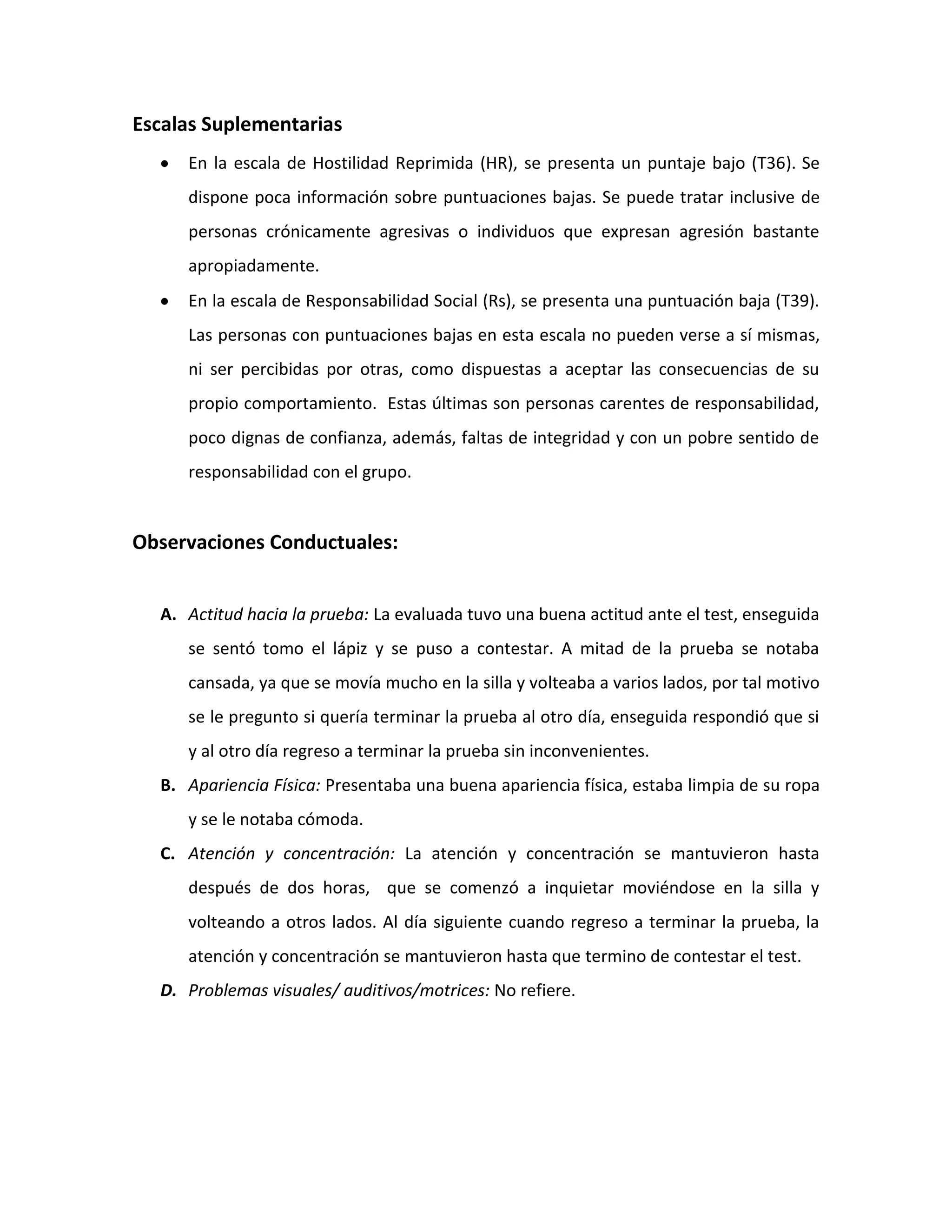 Escalas Suplementarias
     En la escala de Hostilidad Reprimida (HR), se presenta un puntaje bajo (T36). Se
     dispone poca información sobre puntuaciones bajas. Se puede tratar inclusive de
     personas crónicamente agresivas o individuos que expresan agresión bastante
     apropiadamente.
     En la escala de Responsabilidad Social (Rs), se presenta una puntuación baja (T39).
     Las personas con puntuaciones bajas en esta escala no pueden verse a sí mismas,
     ni ser percibidas por otras, como dispuestas a aceptar las consecuencias de su
     propio comportamiento. Estas últimas son personas carentes de responsabilidad,
     poco dignas de confianza, además, faltas de integridad y con un pobre sentido de
     responsabilidad con el grupo.


Observaciones Conductuales:


  A. Actitud hacia la prueba: La evaluada tuvo una buena actitud ante el test, enseguida
     se sentó tomo el lápiz y se puso a contestar. A mitad de la prueba se notaba
     cansada, ya que se movía mucho en la silla y volteaba a varios lados, por tal motivo
     se le pregunto si quería terminar la prueba al otro día, enseguida respondió que si
     y al otro día regreso a terminar la prueba sin inconvenientes.
  B. Apariencia Física: Presentaba una buena apariencia física, estaba limpia de su ropa
     y se le notaba cómoda.
  C. Atención y concentración: La atención y concentración se mantuvieron hasta
     después de dos horas, que se comenzó a inquietar moviéndose en la silla y
     volteando a otros lados. Al día siguiente cuando regreso a terminar la prueba, la
     atención y concentración se mantuvieron hasta que termino de contestar el test.
  D. Problemas visuales/ auditivos/motrices: No refiere.
 