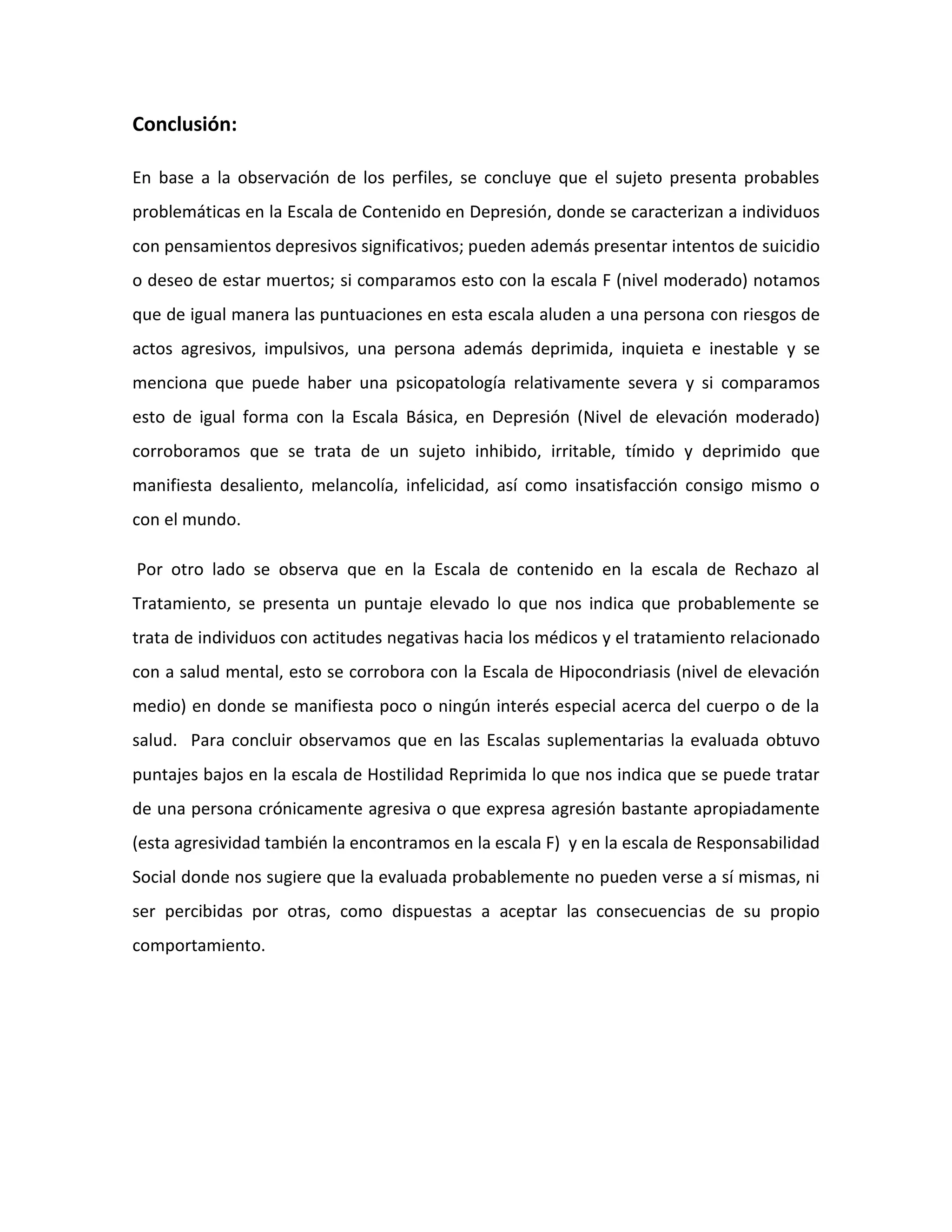 Conclusión:

En base a la observación de los perfiles, se concluye que el sujeto presenta probables
problemáticas en la Escala de Contenido en Depresión, donde se caracterizan a individuos
con pensamientos depresivos significativos; pueden además presentar intentos de suicidio
o deseo de estar muertos; si comparamos esto con la escala F (nivel moderado) notamos
que de igual manera las puntuaciones en esta escala aluden a una persona con riesgos de
actos agresivos, impulsivos, una persona además deprimida, inquieta e inestable y se
menciona que puede haber una psicopatología relativamente severa y si comparamos
esto de igual forma con la Escala Básica, en Depresión (Nivel de elevación moderado)
corroboramos que se trata de un sujeto inhibido, irritable, tímido y deprimido que
manifiesta desaliento, melancolía, infelicidad, así como insatisfacción consigo mismo o
con el mundo.

Por otro lado se observa que en la Escala de contenido en la escala de Rechazo al
Tratamiento, se presenta un puntaje elevado lo que nos indica que probablemente se
trata de individuos con actitudes negativas hacia los médicos y el tratamiento relacionado
con a salud mental, esto se corrobora con la Escala de Hipocondriasis (nivel de elevación
medio) en donde se manifiesta poco o ningún interés especial acerca del cuerpo o de la
salud. Para concluir observamos que en las Escalas suplementarias la evaluada obtuvo
puntajes bajos en la escala de Hostilidad Reprimida lo que nos indica que se puede tratar
de una persona crónicamente agresiva o que expresa agresión bastante apropiadamente
(esta agresividad también la encontramos en la escala F) y en la escala de Responsabilidad
Social donde nos sugiere que la evaluada probablemente no pueden verse a sí mismas, ni
ser percibidas por otras, como dispuestas a aceptar las consecuencias de su propio
comportamiento.
 