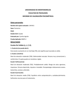 UNIVERSIDAD DE MONTEMORELOS
                              FACULTAD DE PSICOLOGÍA
                    INFORME DE VALORACIÓN PSICOMÉTRICA


Datos personales
Nombre del sujeto evaluado: E.M.M.G
Sexo: Femenino
Edad:
Estado Civil: Casada
Evaluado por: Cynthia Aguilar
Prueba Aplicada: MMPI-2
RESULTADOS
Escalas De Validez (¿, L, F, K).
1. Escala de (no puedo decir).
Esta escala se presenta en un nivel bajo (T0), esto significa que la prueba es valida.
2. Escala L (mentira)
Nivel de elevación moderado (T60). Defensividad marcada. Persona muy convencional y
conformista. El sujeto puede ser moralista o rígido.
Escala F (infrecuencia)
Nivel de elevación moderado (T65). Probablemente valido. Riesgo de actos agresivos,
impulsivos. Persona deprimida, inquieta e inestable. Psicopatología relativamente severa.
Autocritico, ansioso y distraído.
Escala K (corrección)
Nivel de elevación medio (T50). Equilibrio entre autoprotección y autodescubrimiento.
Suficientes recursos para el tratamiento.
 