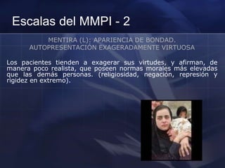 Escalas del MMPI - 2
MENTIRA (L): APARIENCIA DE BONDAD.
AUTOPRESENTACIÓN EXAGERADAMENTE VIRTUOSA
Los pacientes tienden a exagerar sus virtudes, y afirman, de
manera poco realista, que poseen normas morales más elevadas
que las demás personas. (religiosidad, negación, represión y
rigidez en extremo).
 