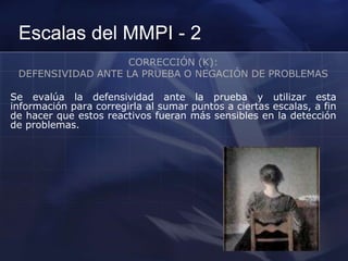 Escalas del MMPI - 2
CORRECCIÓN (K):
DEFENSIVIDAD ANTE LA PRUEBA O NEGACIÓN DE PROBLEMAS
Se evalúa la defensividad ante la prueba y utilizar esta
información para corregirla al sumar puntos a ciertas escalas, a fin
de hacer que estos reactivos fueran más sensibles en la detección
de problemas.
 