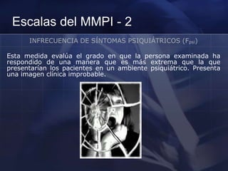 Escalas del MMPI - 2
INFRECUENCIA DE SÍNTOMAS PSIQUIÁTRICOS (Fpsi)
Esta medida evalúa el grado en que la persona examinada ha
respondido de una manera que es más extrema que la que
presentarían los pacientes en un ambiente psiquiátrico. Presenta
una imagen clínica improbable.
 