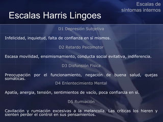 Escalas Harris Lingoes
D1 Depresión Subjetiva
Infelicidad, inquietud, falta de confianza en sí mismos.
D2 Retardo Psicomotor
Escasa movilidad, ensimismamiento, conducta social evitativa, indiferencia.
D3 Disfunsión Física
Preocupación por el funcionamiento, negación de buena salud, quejas
somáticas.
D4 Enlentecimiento Mental
Apatía, anergia, tensión, sentimientos de vacío, poca confianza en sí.
D5 Rumiación
Cavilación y rumiación excesivas a la melancolía. Las críticas los hieren y
sienten perder el control en sus pensamientos.
Escalas de
síntomas internos
 