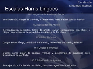 Escalas Harris Lingoes
Hi1 Negación de Ansiedad Social
Extravertidos, niegan la tristeza, y tienen dific. Para hablar con los demás.
Hi2 Necesidad de Afecto
Demandantes, sensibles, faltos de afecto, evitan confrontarse con otros, y
niegan sentimientos desagradables respecto de los otros.
Hi3 Relax Malestar
Quejas sobre fátiga, debilidad, cansancio, problemas de sueño, infelices.
Hi4 Quejas Somáticas
Quejas como dolor de cabeza, vertigo y problemas de equilibrio ante
situaciones de conflicto.
Hi5 Inhibición de la Agresión
Puntajes altos hablan de hostilidad, impulsos agresivos e irritables.
Escalas de
síntomas internos
 