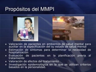 Propósitos del MMPI
 Valoración de pacientes en ambientes de salud mental para
auxiliar en la especificación del su estado de salud mental
 Estimación de síntomas para determinar la necesidad de
hospitalización
 Evaluación de pacientes en la planificación previa al
tratamiento
 Valoración de efectos del tratamiento
 Investigación epidemiológica en la que se utilizan criterios
basados en la personalidad.
 
