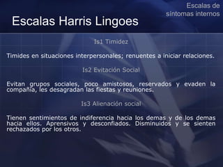 Escalas Harris Lingoes
Is1 Timidez
Timides en situaciones interpersonales; renuentes a iniciar relaciones.
Is2 Evitación Social
Evitan grupos sociales, poco amistosos, reservados y evaden la
compañía, les desagradan las fiestas y reuniones.
Is3 Alienación social
Tienen sentimientos de indiferencia hacia los demas y de los demas
hacia ellos. Aprensivos y desconfiados. Disminuidos y se sienten
rechazados por los otros.
Escalas de
síntomas internos
 