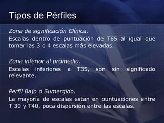 Tipos de Pérfiles
Zona de significación Clínica.
Escalas dentro de puntuación de T65 al igual que
tomar las 3 o 4 escalas más elevadas.
Zona inferior al promedio.
Escalas inferiores a T35, son sin significado
relevante.
Perfil Bajo o Sumergido.
La mayoría de escalas estan en puntuaciones entre
T 30 y T40, poca dispersión entre las escalas.
 