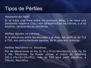 Tipos de Pérfiles
Pendiente del Perfil.
Si se traza una línea entre los puntajes altos, y se tiene una
pendiente negativa (Izq.) son características neuróticas, y si es
positiva, características psicóticas.
Perfiles Agudos vs crónicos.
Si la diferencia entre las elevadas y el resto del perfil es de T15
a T20, son perturbaciones agudas, de lo contrario crónicas.
Perfiles Neuróticos vs. Psicóticos.
Por las elevaciones en Hs, D, Hi y Pt en Neuróticos, o en Pa, Es
y Ma, Psicóticos. Se Puede utilizar el índice de Goldberg
[IG=L+Pa+Es-(Hi+Pt)], más de T45 será perfíl psicótico, e
inferior, Neurótico.
 