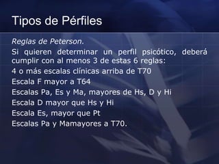 Tipos de Pérfiles
Reglas de Peterson.
Si quieren determinar un perfil psicótico, deberá
cumplir con al menos 3 de estas 6 reglas:
4 o más escalas clínicas arriba de T70
Escala F mayor a T64
Escalas Pa, Es y Ma, mayores de Hs, D y Hi
Escala D mayor que Hs y Hi
Escala Es, mayor que Pt
Escalas Pa y Mamayores a T70.
 