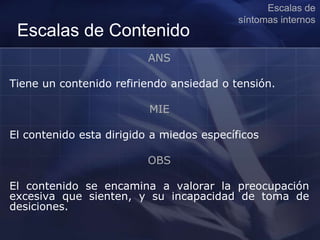 Escalas de Contenido
ANS
Tiene un contenido refiriendo ansiedad o tensión.
MIE
El contenido esta dirigido a miedos específicos
OBS
El contenido se encamina a valorar la preocupación
excesiva que sienten, y su incapacidad de toma de
desiciones.
Escalas de
síntomas internos
 