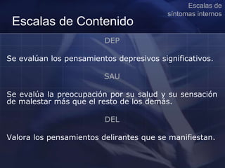 DEP
Se evalúan los pensamientos depresivos significativos.
SAU
Se evalúa la preocupación por su salud y su sensación
de malestar más que el resto de los demás.
DEL
Valora los pensamientos delirantes que se manifiestan.
Escalas de
síntomas internos
Escalas de Contenido
 