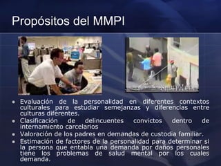 Propósitos del MMPI
 Evaluación de la personalidad en diferentes contextos
culturales para estudiar semejanzas y diferencias entre
culturas diferentes.
 Clasificación de delincuentes convictos dentro de
internamiento carcelarios
 Valoración de los padres en demandas de custodia familiar.
 Estimación de factores de la personalidad para determinar si
la persona que entabla una demanda por daños personales
tiene los problemas de salud mental por los cuales
demanda.
 