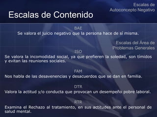 Escalas de Contenido
BAE
Se valora el juicio negativo que la persona hace de sí misma.
Escalas de
Autoconcepto Negativo
Escalas del Área de
Problemas Generales
ISO
Se valora la incomodidad social, ya que prefieren la soledad, son tímidos
y evitan las reuniones sociales.
FAM
Nos habla de las desavenencias y desacuerdos que se dan en familia.
DTR
Valora la actitud y/o conducta que provocan un desempeño pobre laboral.
RTR
Examina el Rechazo al tratamiento, en sus actitudes ante el personal de
salud mental.
 