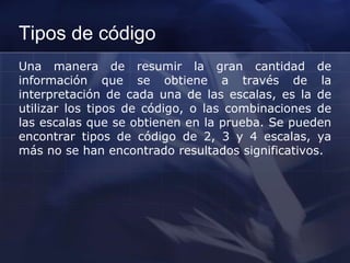 Tipos de código
Una manera de resumir la gran cantidad de
información que se obtiene a través de la
interpretación de cada una de las escalas, es la de
utilizar los tipos de código, o las combinaciones de
las escalas que se obtienen en la prueba. Se pueden
encontrar tipos de código de 2, 3 y 4 escalas, ya
más no se han encontrado resultados significativos.
 