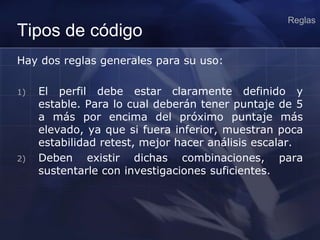 Tipos de código
Hay dos reglas generales para su uso:
1) El perfil debe estar claramente definido y
estable. Para lo cual deberán tener puntaje de 5
a más por encima del próximo puntaje más
elevado, ya que si fuera inferior, muestran poca
estabilidad retest, mejor hacer análisis escalar.
2) Deben existir dichas combinaciones, para
sustentarle con investigaciones suficientes.
Reglas
 
