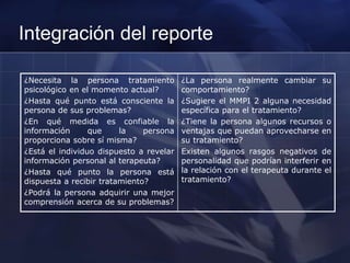 Integración del reporte
¿Necesita la persona tratamiento
psicológico en el momento actual?
¿Hasta qué punto está consciente la
persona de sus problemas?
¿En qué medida es confiable la
información que la persona
proporciona sobre sí misma?
¿Está el individuo dispuesto a revelar
información personal al terapeuta?
¿Hasta qué punto la persona está
dispuesta a recibir tratamiento?
¿Podrá la persona adquirir una mejor
comprensión acerca de su problemas?
¿La persona realmente cambiar su
comportamiento?
¿Sugiere el MMPI 2 alguna necesidad
específica para el tratamiento?
¿Tiene la persona algunos recursos o
ventajas que puedan aprovecharse en
su tratamiento?
Existen algunos rasgos negativos de
personalidad que podrían interferir en
la relación con el terapeuta durante el
tratamiento?
 