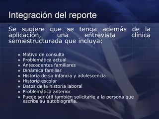 Integración del reporte
Se sugiere que se tenga además de la
aplicación, una entrevista clínica
semiestructurada que incluya:
 Motivo de consulta
 Problemática actual
 Antecedentes familiares
 Dinámica familiar
 Historia de su infancia y adolescencia
 Historia escolar
 Datos de la historia laboral
 Problemática anterior
 Puede ser útil también solicitarle a la persona que
escriba su autobiografía.
 
