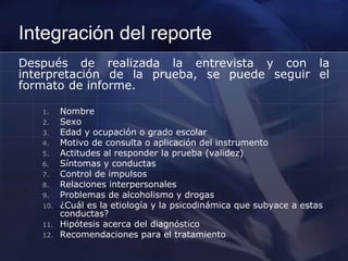 Integración del reporte
Después de realizada la entrevista y con la
interpretación de la prueba, se puede seguir el
formato de informe.
1. Nombre
2. Sexo
3. Edad y ocupación o grado escolar
4. Motivo de consulta o aplicación del instrumento
5. Actitudes al responder la prueba (validez)
6. Síntomas y conductas
7. Control de impulsos
8. Relaciones interpersonales
9. Problemas de alcoholismo y drogas
10. ¿Cuál es la etiología y la psicodinámica que subyace a estas
conductas?
11. Hipótesis acerca del diagnóstico
12. Recomendaciones para el tratamiento
 
