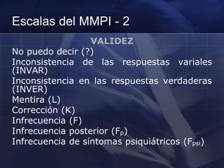 Escalas del MMPI - 2
VALIDEZ
No puedo decir (?)
Inconsistencia de las respuestas variales
(INVAR)
Inconsistencia en las respuestas verdaderas
(INVER)
Mentira (L)
Corrección (K)
Infrecuencia (F)
Infrecuencia posterior (Fp)
Infrecuencia de síntomas psiquiátricos (Fpsi)
 