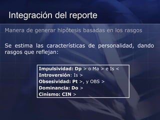 Integración del reporte
Manera de generar hipótesis basadas en los rasgos
Se estima las características de personalidad, dando
rasgos que reflejan:
Impulsividad: Dp > o Ma > e Is <
Introversión: Is >
Obsesividad: Pt >, y OBS >
Dominancia: Do >
Cinísmo: CIN >
 