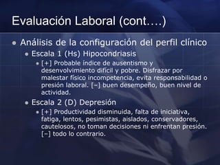 Evaluación Laboral (cont….)
 Análisis de la configuración del perfil clínico
 Escala 1 (Hs) Hipocondriasis
 [+] Probable índice de ausentismo y
desenvolvimiento difícil y pobre. Disfrazar por
malestar físico incompetencia, evita responsabilidad o
presión laboral. [–] buen desempeño, buen nivel de
actividad.
 Escala 2 (D) Depresión
 [+] Productividad disminuida, falta de iniciativa,
fatiga, lentos, pesimistas, aislados, conservadores,
cautelosos, no toman decisiones ni enfrentan presión.
[–] todo lo contrario.
 