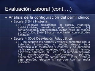 Evaluación Laboral (cont….)
 Análisis de la configuración del perfil clínico
 Escala 3 (Hi) Histeria
 [+] Reactivos físicamente al estrés, infantiles,
exhibicionistas, inmaduros, piden aprobación. [–]
convencionales, conformistas, evitan roles de mando
y conducción. [Inter] buscan aceptación con actitudes
positivas
 Escala 4 (Dp) Desviación Psicopática
 [+] no aceptan las normas y valores, conflictos con la
autoridad, impulsivos, no calculan riesgos, baja
tolerancia a la frustración y esperas, y no aprenden
de las experiencias, rebeldes, seguros de sí mismos,
asertivos, agresivos (sí + en 8 (Es) rotación segura).
[–] convencionales, conformistas, pasivos,
obedientes, evitan la competencia. [Inter] trabajo
bajo presión, efectivo sí coincide con su meta
personal.
 