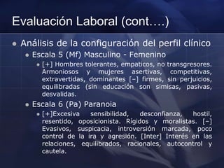 Evaluación Laboral (cont….)
 Análisis de la configuración del perfil clínico
 Escala 5 (Mf) Masculino - Femenino
 [+] Hombres tolerantes, empaticos, no transgresores.
Armoniosos y mujeres asertivas, competitivas,
extravertidas, dominantes [–] firmes, sin perjuicios,
equilibradas (sin educación son simisas, pasivas,
desvalidas.
 Escala 6 (Pa) Paranoia
 [+]Excesiva sensibilidad, desconfianza, hostil,
resentido, oposicionista. Rígidos y moralistas. [–]
Evasivos, suspicacia, introversión marcada, poco
control de la ira y agresión. [Inter] Interés en las
relaciones, equilibrados, racionales, autocontrol y
cautela.
 
