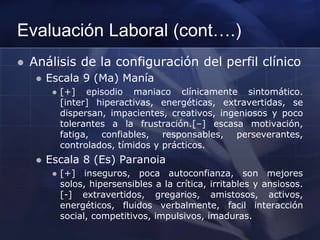 Evaluación Laboral (cont….)
 Análisis de la configuración del perfil clínico
 Escala 9 (Ma) Manía
 [+] episodio maniaco clínicamente sintomático.
[inter] hiperactivas, energéticas, extravertidas, se
dispersan, impacientes, creativos, ingeniosos y poco
tolerantes a la frustración.[–] escasa motivación,
fatiga, confiables, responsables, perseverantes,
controlados, tímidos y prácticos.
 Escala 8 (Es) Paranoia
 [+] inseguros, poca autoconfianza, son mejores
solos, hipersensibles a la crítica, irritables y ansiosos.
[-] extravertidos, gregarios, amistosos, activos,
energéticos, fluidos verbalmente, facil interacción
social, competitivos, impulsivos, imaduras.
 