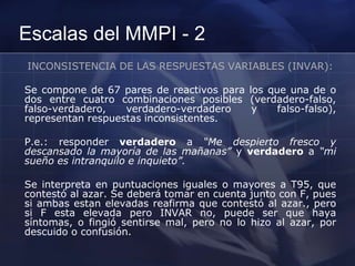 Escalas del MMPI - 2
INCONSISTENCIA DE LAS RESPUESTAS VARIABLES (INVAR):
Se compone de 67 pares de reactivos para los que una de o
dos entre cuatro combinaciones posibles (verdadero-falso,
falso-verdadero, verdadero-verdadero y falso-falso),
representan respuestas inconsistentes.
P.e.: responder verdadero a “Me despierto fresco y
descansado la mayoría de las mañanas” y verdadero a “mi
sueño es intranquilo e inquieto”.
Se interpreta en puntuaciones iguales o mayores a T95, que
contestó al azar. Se deberá tomar en cuenta junto con F, pues
si ambas estan elevadas reafirma que contestó al azar., pero
si F esta elevada pero INVAR no, puede ser que haya
síntomas, o fingió sentirse mal, pero no lo hizo al azar, por
descuido o confusión.
 