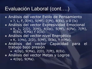 Evaluación Laboral (cont….)
 Análisis del vector Estilo de Pensamiento
 ?, L, F, 3(Hi), 5(Mf), 7(Pt), 8(Es), y 0 (Is)
 Análisis del vector Expresividad Emocional
 K, L, 2(D), 3(Hi), 4(Dp), 5(Mf), 6(Pa), 7(Pt),
8(Es), 9(Ma) Y 0(Is).
 Análisis del vector nivel Energético
 K, 1(Hs), 2(D), 5(Mf), 0(Is), Y 9(Ma).
 Análisis del vector Capacidad para el
trabajo bajo presión
 4(Dp), 9(Ma), 2(D), 7(Pt), 8(Es).
 Análisis del vector Metas y Logros
 4(Dp), 9(Ma).
 