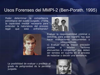 Usos Forenses del MMPI-2 (Ben-Porath. 1995)
Poder determinar la competencia
psicológica del sujeto juzgado. ¿Tiene
la capacidad mental necesaria para
entender la naturaleza del proceso
legal que está enfrentando?
Evaluar la responsabilidad criminal o
delictiva; para poder lograrlo hay que
hacer evaluaciones concurrentes y
retrospectivas.
c) Evaluar con la mayor precisión
posible si existen “factores
atenuantes o mitigantes” que deben
ser tenidos en cuanta en el proceso
de redactar o decidir una sentencia.
La posibilidad de evaluar y predecir el
grado de peligrosidad de la persona
juzgada.
 