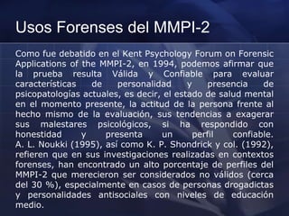 Usos Forenses del MMPI-2
Como fue debatido en el Kent Psychology Forum on Forensic
Applications of the MMPI-2, en 1994, podemos afirmar que
la prueba resulta Válida y Confiable para evaluar
características de personalidad y presencia de
psicopatologías actuales, es decir, el estado de salud mental
en el momento presente, la actitud de la persona frente al
hecho mismo de la evaluación, sus tendencias a exagerar
sus malestares psicológicos, si ha respondido con
honestidad y presenta un perfil confiable.
A. L. Noukki (1995), así como K. P. Shondrick y col. (1992),
refieren que en sus investigaciones realizadas en contextos
forenses, han encontrado un alto porcentaje de perfiles del
MMPI-2 que merecieron ser considerados no válidos (cerca
del 30 %), especialmente en casos de personas drogadictas
y personalidades antisociales con niveles de educación
medio.
 