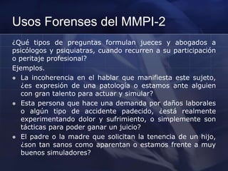 Usos Forenses del MMPI-2
¿Qué tipos de preguntas formulan jueces y abogados a
psicólogos y psiquiatras, cuando recurren a su participación
o peritaje profesional?
Ejemplos.
 La incoherencia en el hablar que manifiesta este sujeto,
¿es expresión de una patología o estamos ante alguien
con gran talento para actuar y simular?
 Esta persona que hace una demanda por daños laborales
o algún tipo de accidente padecido, ¿está realmente
experimentando dolor y sufrimiento, o simplemente son
tácticas para poder ganar un juicio?
 El padre o la madre que solicitan la tenencia de un hijo,
¿son tan sanos como aparentan o estamos frente a muy
buenos simuladores?
 