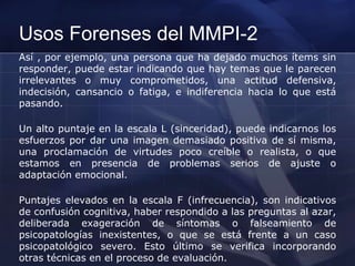 Usos Forenses del MMPI-2
Así , por ejemplo, una persona que ha dejado muchos ítems sin
responder, puede estar indicando que hay temas que le parecen
irrelevantes o muy comprometidos, una actitud defensiva,
indecisión, cansancio o fatiga, e indiferencia hacia lo que está
pasando.
Un alto puntaje en la escala L (sinceridad), puede indicarnos los
esfuerzos por dar una imagen demasiado positiva de sí misma,
una proclamación de virtudes poco creíble o realista, o que
estamos en presencia de problemas serios de ajuste o
adaptación emocional.
Puntajes elevados en la escala F (infrecuencia), son indicativos
de confusión cognitiva, haber respondido a las preguntas al azar,
deliberada exageración de síntomas o falseamiento de
psicopatologías inexistentes, o que se está frente a un caso
psicopatológico severo. Esto último se verifica incorporando
otras técnicas en el proceso de evaluación.
 