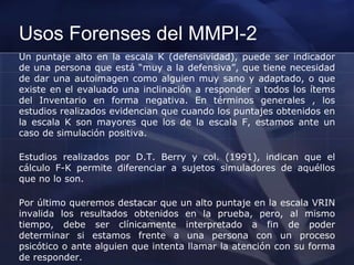 Usos Forenses del MMPI-2
Un puntaje alto en la escala K (defensividad), puede ser indicador
de una persona que está “muy a la defensiva”, que tiene necesidad
de dar una autoimagen como alguien muy sano y adaptado, o que
existe en el evaluado una inclinación a responder a todos los ítems
del Inventario en forma negativa. En términos generales , los
estudios realizados evidencian que cuando los puntajes obtenidos en
la escala K son mayores que los de la escala F, estamos ante un
caso de simulación positiva.
Estudios realizados por D.T. Berry y col. (1991), indican que el
cálculo F-K permite diferenciar a sujetos simuladores de aquéllos
que no lo son.
Por último queremos destacar que un alto puntaje en la escala VRIN
invalida los resultados obtenidos en la prueba, pero, al mismo
tiempo, debe ser clínicamente interpretado a fin de poder
determinar si estamos frente a una persona con un proceso
psicótico o ante alguien que intenta llamar la atención con su forma
de responder.
 