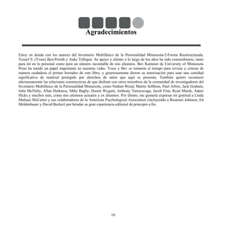 Agradecimientos
Estoy en deuda con los autores del Inventario Multifásico de la Personalidad Minnesota-2-Forma Reestructurada,
Yossef S. (Yossi) Ben-Porath y Auke Tellegen. Su apoyo y aliento a lo largo de los años ha sido extraordinario, tanto
para mí en lo personal como para un número incontable de mis alumnos. Bev Kammer de University of Minnesota
Press ha tenido un papel importante en nuestras vidas. Yossi y Bev se tomaron el tiempo para revisar y criticar de
manera cuidadosa el primer borrador de este libro, y generosamente dieron su autorización para usar una cantidad
significativa de material protegido por derechos de autor que aquí se presenta. También quiero reconocer
afectuosamente las relaciones constructivas de que disfruté con otros miembros de la comunidad de investigadores del
Inventario Multifásico de la Personalidad Minnesota, como Nathan Weed, Martin Sellbom, Paul Arbisi, Jack Graham,
John McNulty, Allan Harkness, Mike Bagby, Dustin Wygant, Anthony Tarescavage, Jacob Finn, Ryan Marek, Adam
Hicks y muchos más, como mis alumnos actuales y ex alumnos. Por último, me gustaría expresar mi gratitud a Linda
Malnasi McCarter y sus colaboradores de la American Psychological Association (incluyendo a Resarani Johnson, Ed
Meldenbauer y David Becker) por brindar su gran experiencia editorial de principio a fin.
10
 