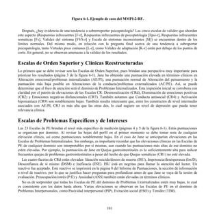 Figura 6-1. Ejemplo de caso del MMPI-2-RF.
Después, ¿hay evidencia de una tendencia a sobrerreportar psicopatología? Las cinco escalas de validez que abordan
este aspecto (Respuestas infrecuentes [F-r], Respuestas infrecuentes de psicopatología [Fpsi-r], Respuestas infrecuentes
somáticas [Fs], Validez del síntoma [FVS-r] y Escala de síntomas inconsistentes [SI]) se encuentran dentro de los
límites normales. Del mismo modo, en relación con la pregunta final acerca de una tendencia a subreportar
psicopatología, tanto Virtudes poco comunes [L-r], como Validez de adaptación [K-r] están por debajo de los puntos de
corte. En general, no se observan amenazas a la validez de los resultados.
Escalas de Orden Superior y Clínicas Reestructuradas
Lo primero que se debe revisar son las Escalas de Orden Superior, pues brindan una perspectiva muy importante para
priorizar los resultados (página 3 de la figura 6-1). Jane ha obtenido una puntuación elevada en términos clínicos en
Alteración emocional/problemas internalizados (AE/PI), una puntuación normal de Alteración del pensamiento y la
puntuación más baja posible en Alteraciones de la conducta/problemas externalizados (AC/PE). Así, se puede
determinar que el foco de atención será el dominio de Problemas Internalizados. Esta impresión inicial se corrobora con
claridad por el patrón de elevaciones de las Escalas CR: Desmoralización (CRd), Disminución de emociones positivas
(CR2) y Emociones negativas disfuncionales (CR7). También notamos que Conducta antisocial (CR4) y Activación
hipomaníaca (CR9) son notablemente bajas. También resulta interesante que, entre los constructos de nivel intermedio
asociados con AE/PI, CR3 es más alta que las otras dos, lo cual sugiere un nivel de depresión que puede tener
relevancia clínica.
Escalas de Problemas Específicos y de Intereses
Las 23 Escalas de PE brindan el nivel más específico de medición (páginas 4 y 5 de la figura 6-1). Estás puntuaciones
se organizan por dominio. Al revisar las hojas del perfil en el primer momento se debe tomar nota de cualquier
elevación clínica, así como puntuaciones notablemente bajas. En el caso de Jane se anticiparían elevaciones en las
Escalas de Problemas Internalizados. Sin embargo, es importante recordar que las elevaciones clínicas en las Escalas de
PE de cualquier dominio son interpretables por sí mismas, aun cuando las puntuaciones más altas de ese dominio no
estén elevadas. Por ejemplo, la puntuación de Jane en Quejas gastrointestinales es lo suficientemente alta para indicar
frecuentes quejas de problemas gastrointestinales a pesar del hecho de que Quejas somáticas (CR1) no esté elevada.
Las cuatro facetas de CRd están elevadas: Ideación suicida/deseos de muerte (ISU), Impotencia/desesperanza (Im/D),
Desconfianza de sí mismo (DSM) e Ineficacia (INE). ISU está en negritas para llamar la atención del lector. Un
reactivo fue aceptado. Este reactivo se imprimirá en la página 8 del Informe de Puntuaciones, la sección de información
a nivel de reactivo, por lo que se justifica hacer preguntas para profundizar antes de que Jane se vaya de la sesión de
evaluación. Preocupación/estrés (P/E) y Ansiedad (ANS) también están elevadas en términos clínicos.
No es de sorprender que todas las Escalas de PE del dominio de Problemas Externalizados estén muy bajas, lo cual
es consistente con los datos hasta ahora. Varias elevaciones se observan en las Escalas de PE en el dominio de
Problemas Interpersonales, como Pasividad interpersonal (PIP), Evitación social (ESO) y Timidez (TIM).
101
 