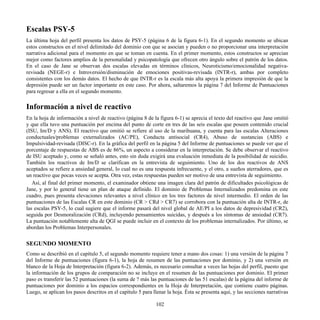 Escalas PSY-5
La última hoja del perfil presenta los datos de PSY-5 (página 6 de la figura 6-1). En el segundo momento se ubican
estos constructos en el nivel delimitado del dominio con que se asocian y pueden o no proporcionar una interpretación
narrativa adicional para el momento en que se toman en cuenta. En el primer momento, estos constructos se aprecian
mejor como factores amplios de la personalidad y psicopatología que ofrecen otro ángulo sobre el patrón de los datos.
En el caso de Jane se observan dos escalas elevadas en términos clínicos, Neuroticismo/emocionalidad negativa-
revisada (NEGE-r) e Introversión/disminución de emociones positivas-revisada (INTR-r), ambas por completo
consistentes con los demás datos. El hecho de que INTR-r es la escala más alta apoya la primera impresión de que la
depresión puede ser un factor importante en este caso. Por ahora, saltaremos la página 7 del Informe de Puntuaciones
para regresar a ella en el segundo momento.
Información a nivel de reactivo
En la hoja de información a nivel de reactivo (página 8 de la figura 6-1) se aprecia el texto del reactivo que Jane omitió
y que ella tuvo una puntuación por encima del punto de corte en tres de las seis escalas que poseen contenido crucial
(ISU, Im/D y ANS). El reactivo que omitió se refiere al uso de la marihuana, y cuenta para las escalas Alteraciones
conductuales/problemas externalizados (AC/PE), Conducta antisocial (CR4), Abuso de sustancias (ABS) e
Impulsividad-revisada (DISC-r). En la gráfica del perfil en la página 5 del Informe de puntuaciones se puede ver que el
porcentaje de respuestas de ABS es de 86%, un aspecto a considerar en la interpretación. Se debe observar el reactivo
de ISU aceptado y, como se señaló antes, esto sin duda exigirá una evaluación inmediata de la posibilidad de suicidio.
También los reactivos de Im/D se clarifican en la entrevista de seguimiento. Uno de los dos reactivos de ANS
aceptados se refiere a ansiedad general, lo cual no es una respuesta infrecuente, y el otro, a sueños aterradores, que es
un reactivo que pocas veces se acepta. Otra vez, estas respuestas pueden ser motivo de una entrevista de seguimiento.
Así, al final del primer momento, el examinador obtiene una imagen clara del patrón de dificultades psicológicas de
Jane, y por lo general tiene un plan de ataque definido. El dominio de Problemas Internalizados predomina en este
cuadro, pues presenta elevaciones relevantes a nivel clínico en los tres factores de nivel intermedio. El orden de las
puntuaciones de las Escalas CR en este dominio (CR > CRd > CR7) se corrobora con la puntuación alta de INTR-r, de
las escalas PSY-5, lo cual sugiere que el informe pasará del nivel global de AE/PI a los datos de depresividad (CR2),
seguida por Desmoralización (CRd), incluyendo pensamientos suicidas, y después a los síntomas de ansiedad (CR7).
La puntuación notablemente alta de QGI se puede incluir en el contexto de los problemas internalizados. Por último, se
abordan los Problemas Interpersonales.
SEGUNDO MOMENTO
Como se describió en el capítulo 5, el segundo momento requiere tener a mano dos cosas: 1) una versión de la página 7
del Informe de puntuaciones (figura 6-1), la hoja de resumen de las puntuaciones por dominio, y 2) una versión en
blanco de la Hoja de Interpretación (figura 6-2). Además, es necesario consultar a veces las hojas del perfil, puesto que
la información de los grupos de comparación no se incluye en el resumen de las puntuaciones por dominio. El primer
paso es transferir las 52 puntuaciones (la suma de ? más las puntuaciones de las 51 escalas) de la página del informe de
puntuaciones por dominio a los espacios correspondientes en la Hoja de Interpretación, que contiene cuatro páginas.
Luego, se aplican los pasos descritos en el capítulo 5 para llenar la hoja. Ésta se presenta aquí, y las secciones narrativas
102
 