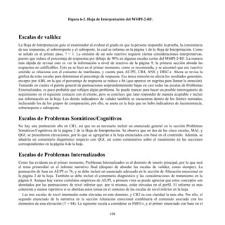 Figura 6-2. Hoja de Interpretación del MMPI-2-RF.
Escalas de validez
La Hoja de Interpretación guía al examinador al evaluar el grado en que la persona respondió la prueba, la consistencia
de sus respuestas, el sobrerreporte y el subreporte, lo cual se informa en la página 1 de la Hoja de Interpretación. Como
se señaló en el primer paso, ? = 1. La omisión de un solo reactivo requiere ciertas consideraciones interpretativas,
puesto que reduce el porcentaje de respuestas por debajo de 90% en algunas escalas cortas del MMPI-2-RF. La manera
más rápida de revisar esto es ver la información a nivel de reactivo de la página 9; la primera sección aborda las
respuestas no calificables. Esto ya se hizo en el primer momento, como se recomienda, y se encontró que ese reactivo
omitido se relaciona con el consumo de marihuana, y cuenta para AC/PE, CR4, ANS y DISC-r. Ahora se revisa la
gráfica de estas escalas para determinar el porcentaje de respuesta. Esa única omisión no afecta los resultados generales,
excepto por ABS, en la que el porcentaje de respuesta se reduce a 86 (que aparece en negritas para llamar la atención).
Tomando en cuenta el patrón general de puntuaciones sorprendentemente bajas en casi todas las escalas de Problemas
Externalizados, es poco probable que reflejen algún problema. Se puede marcar para hacer un posible interrogatorio de
seguimiento en el siguiente contacto con el cliente, pero se concluye que Jane respondió de manera aceptable e incluir
esa información en la hoja. Los demás indicadores de validez también se encuentran dentro de los límites normales,
incluyendo los de los grupos de comparación; por ello, se anota en la hoja que no hubo indicadores de inconsistencia,
sobrerreporte o subreporte.
Escalas de Problemas Somáticos/Cognitivos
No hay una puntuación alta en CR1, así que no es necesario incluir un enunciado general en la sección Problemas
Somáticos/Cognitivos de la página 2 de la Hoja de Interpretación. Se observa que en dos de las cinco escalas, MAL y
QGI, se presentaron elevaciones, por lo que se agregarían a la hoja enunciados con base en el contenido. Además, se
añadiría un comentario diagnóstico respecto con QGI, así como comentarios sobre el tratamiento en las secciones
correspondientes en la página 4 de la hoja.
Escalas de Problemas Internalizados
Como fue evidente en el primer momento, Problemas Internalizados es el dominio de interés principal, por lo que será
el tema primordial en el informe narrativo final (después de abordar las escalas de validez, como siempre). La
puntuación de Jane en AE/PI es 76, y se debe incluir un enunciado adecuado en la sección de Alteración emocional en
la página 2 de la hoja. También se debe incluir el comentario diagnóstico y las consideraciones de tratamiento en la
página 4. Aunque hay varios correlatos empíricos de AE/PI, a primera vista se puede apreciar que estos conceptos son
abordados por las puntuaciones de nivel inferior que, por sí mismas, están elevadas en el perfil. El informe es más
coherente y menos repetitivo si se abordan estos temas en el contexto de las escalas de nivel inferior en la hoja.
Las tres escalas de nivel intermedio están elevadas en este dominio, y CR2 es con claridad la más alta. Por ello, el
segundo enunciado de la narrativa en la sección Alteración emocional combinaría el contenido asociado con los
elementos de esta elevación (T = 84). La siguiente escala a considerar es INRT-r, y el primer enunciado con base en el
108
 