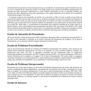contenido (falta de experiencias emocionales positivas) ya se ha cubierto. El contenido del segundo elemento tiene que
ver con la evitación de las situaciones sociales. Una rápida mirada en las Escalas de Problemas Interpersonales nos
recuerda que hubo elevaciones significativas en varias medidas relacionadas, así que es razonable saltarnos este
elemento por ahora sabiendo que más tarde regresaremos a este aspecto importante en el contexto de los problemas
interpersonales (página 3 de la hoja).
La siguiente escala de nivel intermedio de acuerdo con su elevación es CRd, en la que se puede ver que todas sus
escalas faceta también están elevadas. En este caso, se incluirían enunciados con base en el contenido que determinó la
elevación de CRd y, luego, por cada una de las escalas faceta, de la mayor a la menor. El examen de los correlatos de
CRd indica que la mayor parte de los elementos también son abordados en las escalas faceta. Se haría énfasis especial
en la escala ISU, desde luego, y se manifestaría la necesidad de una evaluación inmediata de los riesgos tanto en el
párrafo narrativo como en las consideraciones de tratamiento. Por último, CR7, que incluye ANS, NEGE-r y P/E, añade
nuevos elementos de ansiedad, miedos y rumia obsesiva. Se combinarían enunciados con base en el contenido con otros
con base en los correlatos y el objetivo de incluir todos los elementos relevantes, pero evitando las redundancias.
Escalas de Alteración del Pensamiento
AP no está elevada, ni Ideas de persecución (CR6), Experiencias aberrantes (CR8) ni Psicoticismo-revisada (PSYC-r).
Por ello, un solo enunciado es suficiente en la sección Alteración del Pensamiento de la página 3 de la Hoja de
Interpretación, y no es necesario transferir ninguna información al informe final.
Escalas de Problemas Externalizados
Jane no tiene puntuaciones elevadas en el dominio de Problemas Externalizados. Sin embargo, varias escalas de este
dominio tienen enunciados interpretativos con base en el contenido, así como correlatos empíricos asociados con
puntuaciones muy bajas. Por ello, se agregarían enunciados por las puntuaciones bajas en Alteraciones
conductuales/problemas externalizados (AC/PE), Conducta antisocial (CR4) y Activación hipomaníaca (CR9) en la
sección Alteraciones de la conducta en la página 3 de la Hoja de Interpretación. Del mismo modo, se agregarían
enunciados interpretativos por baja puntuación en Agresividad-revisada (AGGR-r) e Impulsividad-revisada (DISC-r)
aunque estos elementos son redundantes y no se transferirían al informe psicológico final en este caso.
Escalas de Problemas Interpersonales
Recordemos que no hay orden jerárquico en las Escalas de Problemas Interpersonales, por lo que cada una de las seis
escalas se interpretan de manera independiente, comenzando por la puntuación más elevada y terminando con la más
baja, en la página 3 de la Hoja de Interpretación. En este caso, se aprecian puntuaciones elevadas en PIP, ESO y TIM,
en ese orden. Con base en las tablas del capítulo 4 se pueden agregar enunciados con base en el contenido en la hoja, así
como correlatos que no sean redundantes. Se debe hacer el esfuerzo de integrar este párrafo al contexto del informe
final haciendo referencia a un hallazgo anterior, lo cual facilita la transferencia de la narrativa de la hoja al informe
psicológico final.
Escalas de Intereses
109
 