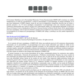 Introducción
El Inventario Multifásico de la Personalidad Minnesota-2 Forma Reestructurada (MMPI-2-RF) constituye un cambio
fundamental en el modo de conceptualizar y evaluar la personalidad y la psicopatología. El antiguo paradigma, en el
que tiene fundamento el MMPI original, consta de una serie de diagnósticos categoriales discretos que un cliente o
paciente presenta o no. El nuevo paradigma conceptualiza la psicopatología como una estructura jerárquica de
constructos dimensionales que varían en alcance de lo relativamente amplio a lo relativamente delimitado. El proyecto
Research Domain Criteria, introducido en 2010 por el National Institute of Mental Health (Insel, 2014), operacionaliza
este nuevo paradigma, como lo hacen las distintas variantes de los modelos de cinco factores que en la actualidad guían
la investigación en el campo de la psicopatología. El MMPI-2-RF refleja y contribuye con este cambio importante de
paradigma.
http://dx.doi.org/10.1037/0000074-001
Assessment Using the MMPI–2–RF, by D. M. McCord
Copyright © 2018 by the American Psychological Association. All rights reserved.
En el contexto del nuevo paradigma, el MMPI-2-RF ofrece una medición precisa de 40 constructos dimensionales
relacionados con la personalidad y la psicopatología (con nueve escalas adicionales que miden la validez de los
resultados o la manera en que el individuo responde la prueba). Los 40 constructos están ordenados en tres niveles
verticales (amplio, intermedio, delimitado) y abarcan cinco dominios de contenido: a) problemas somáticos/cognitivos,
b) problemas internalizados, c) alteración del pensamiento, d) problemas externalizados y e) problemas interpersonales.
Este libro expone un método en dos tiempos para interpretar el MMPI-2-RF.
El primer momento es una revisión descendente de los datos, considerando primero los constructos más amplios
(Problemas internalizados, Alteración del pensamiento y Problemas externalizados). Después, hay nueve escalas de
nivel intermedio que proporcionan información de los factores clave en cada uno de los cinco dominios. Por último, el
nivel más delimitado incluye facetas de las escalas de nivel medio. Esta inspección rápida preliminar brinda una
orientación general sobre el cliente o paciente respecto con las áreas amplias clave de dificultad, así como cuestiones
más específicas que pueden resultar críticas (p. ej., tendencias suicidas). El segundo momento es un examen de
izquierda a derecha de los resultados por cada dominio, comenzando, como se señaló, con las escalas de Problemas
somáticos/cognitivos y terminando con las de Problemas interpersonales. El primer momento es una inspección rápida
que suele requerir 4 o 5 minutos, y el segundo es el momento de la interpretación detallada, en el que se emplean las
herramientas y directrices que se presentan en este libro.
El MMPI-2-RF fue la primera prueba psicológica que de verdad funcionó, y casi desde 1940 se ha ubicado en el
lugar número 1 en términos de uso de acuerdo con las opiniones de los psicólogos clínicos. El MMPI-2-RF tuvo tanto
éxito en el campo clínico que tanto profesionales como académicos se resistieron a actualizarlo o revisarlo durante casi
50 años. La transición al MMPI-2 (Butcher, Dahlstrom, Graham, Tellegen y Kaemmer, 1989) tuvo éxito, más allá de la
11
 