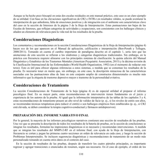 Aunque se ha hecho poco hincapié en estas dos escalas residuales en este manual práctico, este caso es un claro ejemplo
de su utilidad. Con base en las elevaciones significativas de CR2 e INTR-r en resultados válidos, se puede aventurar la
interpretación de que anhedonia, falta de emociones positivas y de integración con el ambiente son características clave
del caso en la sección de Intereses de la página 3 de la Hoja de Interpretación. Estas puntuaciones tan bajas de las
Escalas de Intereses, que reflejan categorías de actividades y ocupaciones, son consistentes con los hallazgos clínicos y
añaden un elemento de relevancia para la vida real de los resultados de la prueba.
Consideraciones Diagnósticas
Los comentarios y recomendaciones en la sección Consideraciones Diagnósticas de la Hoja de Interpretación (página 4)
hacen eco de los que aparecen en el Manual de aplicación, calificación e interpretación (Ben-Porath y Tellegen,
2008/2011). Tomando en cuenta el cambio importante de paradigma descrito en el capítulo 1, sería raro que las
anotaciones de esta sección se refieran a los síndromes y categorías diagnósticas tradicionales. Sin embargo, en la
práctica con frecuencia requiere alinearse con los principales sistemas de clasificación: la quinta edición del Manual
Diagnóstico y Estadístico de los Trastornos Mentales (American Psyquiatric Association, 2013) y la décima revisión de
la Clasificación Internacional de las Enfermedades (World Health Organization, 1992) (en el momento de redactar este
texto). Esto es útil para ofrecer algunas referencias a estos sistemas, a medida que se comentan los resultados de la
prueba. Es necesario tener en mente que, sin embargo, en este caso, la descripción minuciosa de las características
asociadas con las puntuaciones altas de Jane en este conjunto amplio de constructos dimensionales es mucho más
informativo que la etiqueta de trastorno depresivo mayor o trastorno de la personalidad evitativa.
Consideraciones de Tratamiento
La sección Consideraciones de Tratamiento de la hoja (página 4) es de especial utilidad al preparar el informe
psicológico final. En su mayor parte, estas recomendaciones de intervención tienen fundamento en el juicio y
experiencia de los autores de la prueba. Al igual que la información interpretativa de las tablas de los capítulos 3 y 4,
estas recomendaciones de tratamiento poseen un alto nivel de validez de facie (p. ej., si los niveles de estrés son altos,
se recomiendan técnicas terapéuticas para reducir el estrés) o son hallazgos empíricos bien establecidos (p. ej., si CR2
está elevada, se deben considerar la terapia cognitivo-conductual y fármacos antidepresivos).
PREPARACIÓN DEL INFORME NARRATIVO FINAL
Por lo general, la mayoría de los informes psicológicos narrativos contienen una sección de resultados de las pruebas.
Una vez que se presenta la descripción de todos los resultados de la batería de pruebas, en la sección de conclusiones se
integran los resultados, formulan las impresiones diagnósticas si es necesario y recomiendan intervenciones. A medida
que se integran los resultados del MMPI-2-RF en el informe final, con ayuda de la Hoja de Interpretación, con
frecuencia se cortan y pegan las primeras cuatro secciones en orden de relevancia en cada caso, y luego la sección de
Problemas Interpersonales. Se incluyen sugerencias diagnósticas y recomendaciones de tratamiento de un modo más
personalizado tomando en cuenta otros datos en el contexto del caso.
En la sección de resultados de las pruebas, después de transferir los cuatro párrafos principales, es importante
regresar y agregar transiciones o enunciados de resumen, según sea necesario. En el caso de ejemplo, el orden de los
110
 